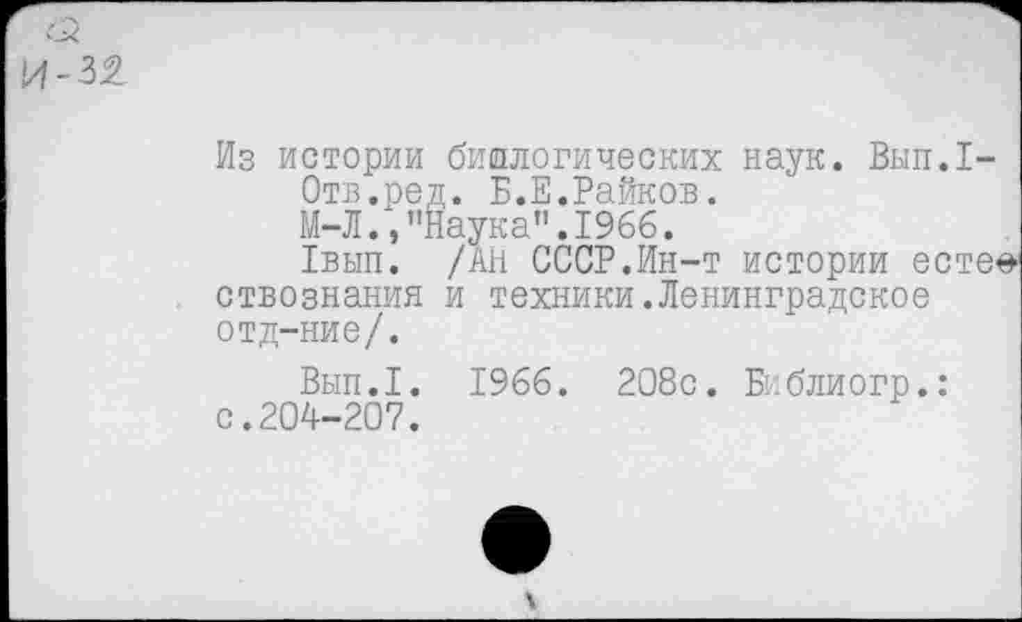 ﻿и-ж
Из истории биологических наук. Вып.1-
Отв.ред. Б.Е.Райков.
М-Л.,"Наука".1966.
1вып. /АН СССР.Ин-т истории есте^ ствознания и техники.Ленинградское отд-ние/.
Вып.1. 1966. 208с. Библиогр.: с.204-207.